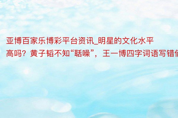 亚博百家乐博彩平台资讯_明星的文化水平高吗？黄子韬不知“聒噪”，王一博四字词语写错俩