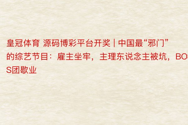 皇冠体育 源码博彩平台开奖 | 中国最“邪门”的综艺节目：雇主坐牢，主理东说念主被坑，BOSS团歇业