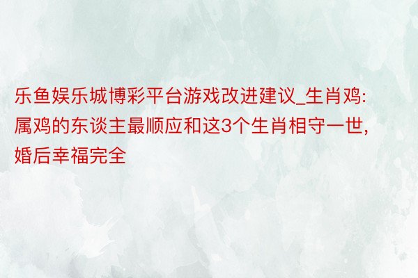 乐鱼娱乐城博彩平台游戏改进建议_生肖鸡: 属鸡的东谈主最顺应和这3个生肖相守一世, 婚后幸福完全