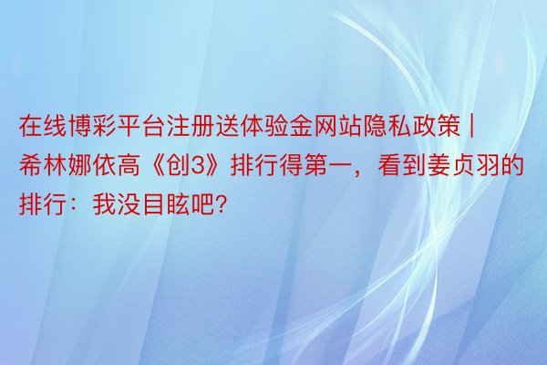 在线博彩平台注册送体验金网站隐私政策 | 希林娜依高《创3》排行得第一，看到姜贞羽的排行：我没目眩吧？