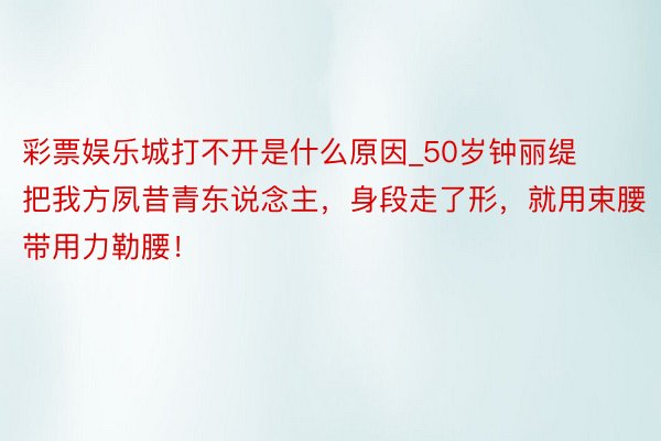 彩票娱乐城打不开是什么原因_50岁钟丽缇把我方夙昔青东说念主，身段走了形，就用束腰带用力勒腰！