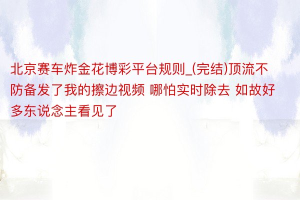 北京赛车炸金花博彩平台规则_(完结)顶流不防备发了我的擦边视频 哪怕实时除去 如故好多东说念主看见了