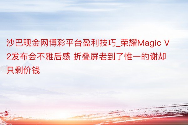 沙巴现金网博彩平台盈利技巧_荣耀Magic V2发布会不雅后感 折叠屏老到了惟一的谢却只剩价钱
