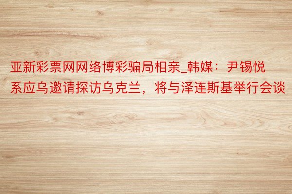 亚新彩票网网络博彩骗局相亲_韩媒：尹锡悦系应乌邀请探访乌克兰，将与泽连斯基举行会谈