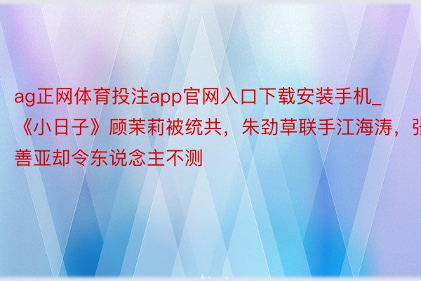 ag正网体育投注app官网入口下载安装手机_《小日子》顾茉莉被统共，朱劲草联手江海涛，张善亚却令东说念主不测