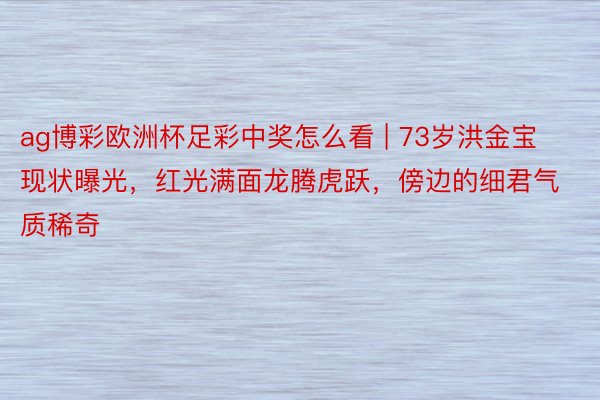 ag博彩欧洲杯足彩中奖怎么看 | 73岁洪金宝现状曝光，红光满面龙腾虎跃，傍边的细君气质稀奇