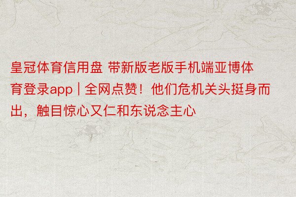 皇冠体育信用盘 带新版老版手机端亚博体育登录app | 全网点赞！他们危机关头挺身而出，触目惊心又仁和东说念主心