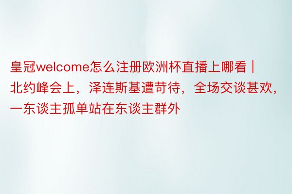 皇冠welcome怎么注册欧洲杯直播上哪看 | 北约峰会上，泽连斯基遭苛待，全场交谈甚欢，一东谈主孤单站在东谈主群外