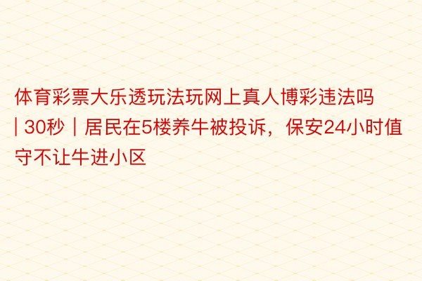 体育彩票大乐透玩法玩网上真人博彩违法吗 | 30秒|居民在5楼养牛被投诉,保安24小时值守不让牛进小区