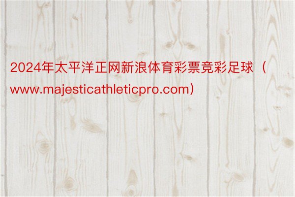 2024年太平洋正网新浪体育彩票竞彩足球(www.majesticathleticpro.com)