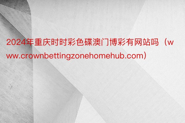 2024年重庆时时彩色碟澳门博彩有网站吗（www.crownbettingzonehomehub.com）