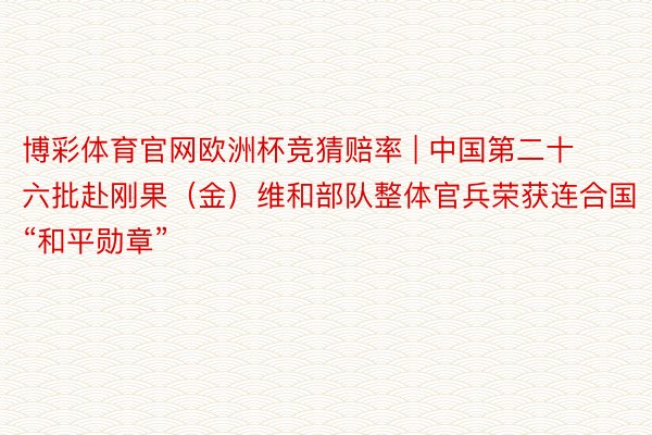 博彩体育官网欧洲杯竞猜赔率 | 中国第二十六批赴刚果（金）维和部队整体官兵荣获连合国“和平勋章”