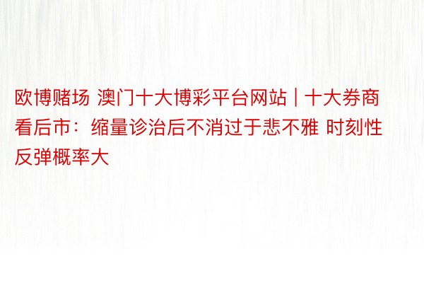 欧博赌场 澳门十大博彩平台网站 | 十大券商看后市：缩量诊治后不消过于悲不雅 时刻性反弹概率大