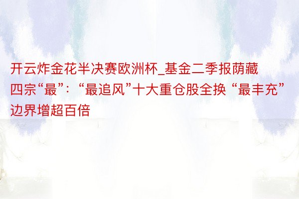开云炸金花半决赛欧洲杯_基金二季报荫藏四宗“最”：“最追风”十大重仓股全换 “最丰充”边界增超百倍