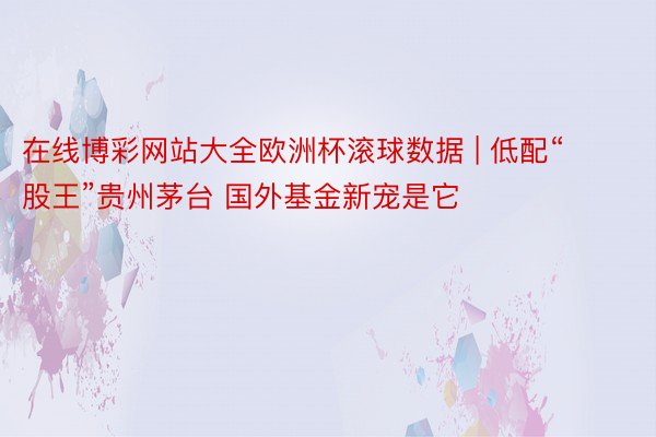 在线博彩网站大全欧洲杯滚球数据 | 低配“股王”贵州茅台 国外基金新宠是它