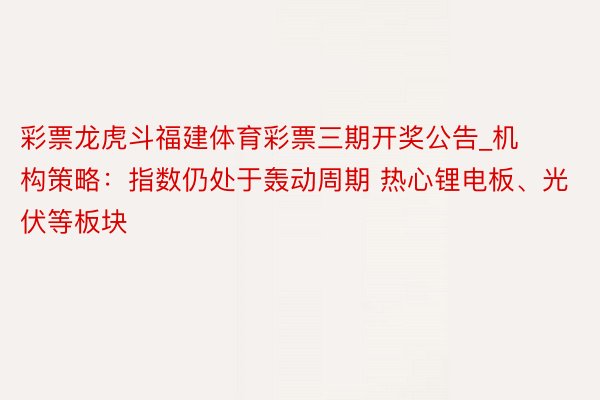 彩票龙虎斗福建体育彩票三期开奖公告_机构策略：指数仍处于轰动周期 热心锂电板、光伏等板块