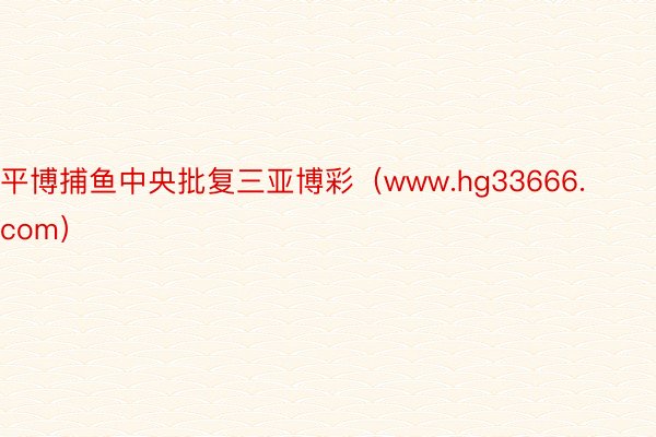 平博捕鱼中央批复三亚博彩（www.hg33666.com）