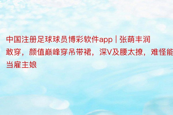 中国注册足球球员博彩软件app | 张萌丰润敢穿，颜值巅峰穿吊带裙，深V及腰太撩，难怪能当雇主娘