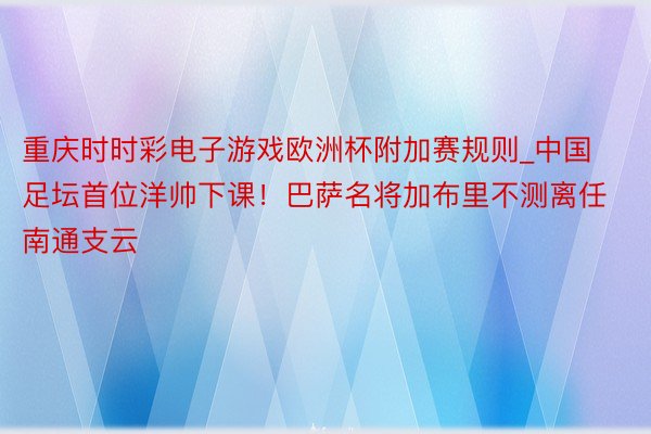 重庆时时彩电子游戏欧洲杯附加赛规则_中国足坛首位洋帅下课！巴萨名将加布里不测离任南通支云
