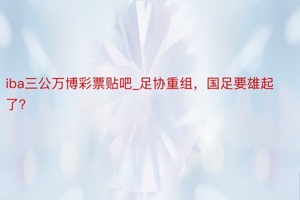 iba三公万博彩票贴吧_足协重组，国足要雄起了？