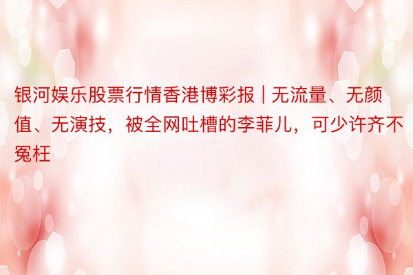 银河娱乐股票行情香港博彩报 | 无流量、无颜值、无演技，被全网吐槽的李菲儿，可少许齐不冤枉