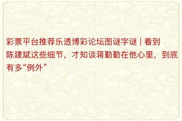 彩票平台推荐乐透博彩论坛图谜字谜 | 看到陈建斌这些细节，才知谈蒋勤勤在他心里，到底有多“例外”
