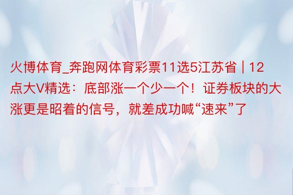 火博体育_奔跑网体育彩票11选5江苏省 | 12点大V精选：底部涨一个少一个！证券板块的大涨更是昭着的信号，就差成功喊“速来”了