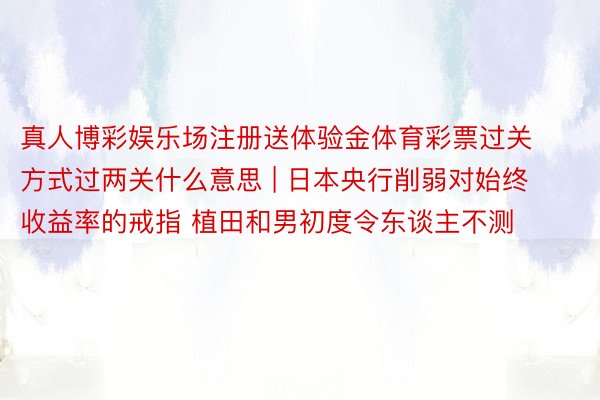 真人博彩娱乐场注册送体验金体育彩票过关方式过两关什么意思 | 日本央行削弱对始终收益率的戒指 植田和男初度令东谈主不测