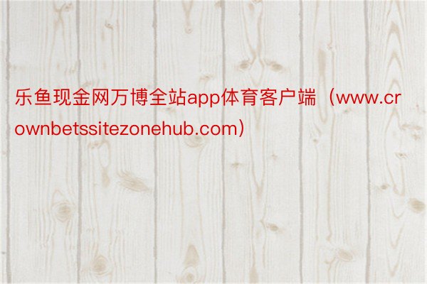 乐鱼现金网万博全站app体育客户端（www.crownbetssitezonehub.com）