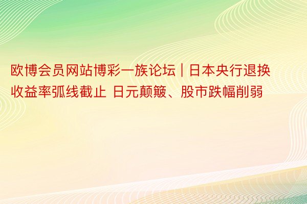 欧博会员网站博彩一族论坛 | 日本央行退换收益率弧线截止 日元颠簸、股市跌幅削弱