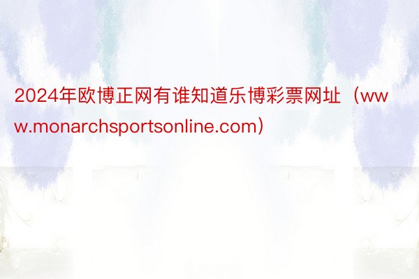 2024年欧博正网有谁知道乐博彩票网址（www.monarchsportsonline.com）