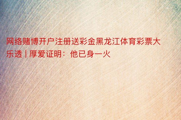 网络赌博开户注册送彩金黑龙江体育彩票大乐透 | 厚爱证明：他已身一火