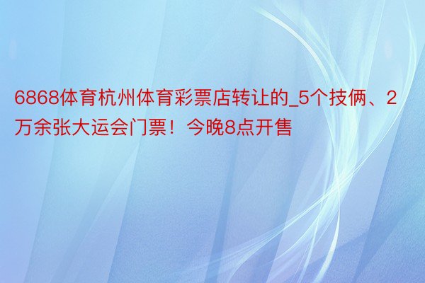 6868体育杭州体育彩票店转让的_5个技俩、2万余张大运会门票！今晚8点开售