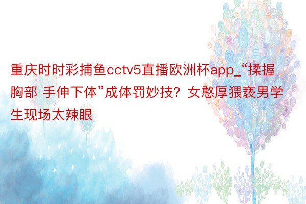 重庆时时彩捕鱼cctv5直播欧洲杯app_“揉握胸部 手伸下体”成体罚妙技？女憨厚猥亵男学生现场太辣眼