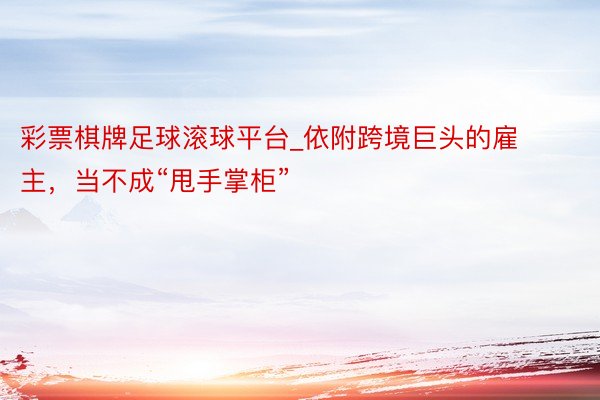 彩票棋牌足球滚球平台_依附跨境巨头的雇主，当不成“甩手掌柜”