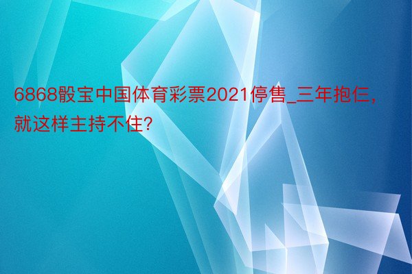 6868骰宝中国体育彩票2021停售_三年抱仨，就这样主持不住？