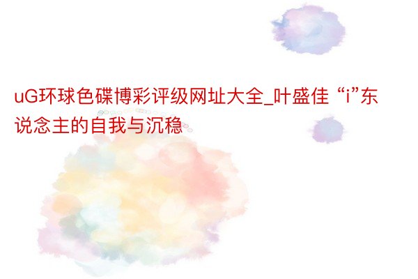 uG环球色碟博彩评级网址大全_叶盛佳 “i”东说念主的自我与沉稳