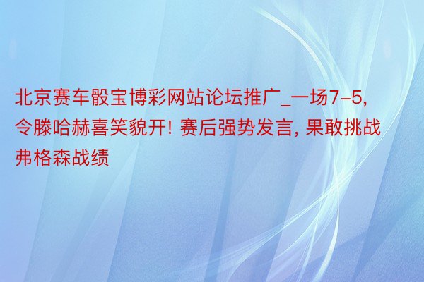 北京赛车骰宝博彩网站论坛推广_一场7-5, 令滕哈赫喜笑貌开! 赛后强势发言, 果敢挑战弗格森战绩