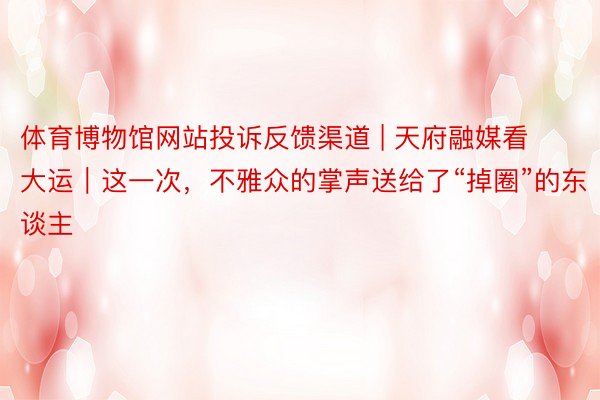 体育博物馆网站投诉反馈渠道 | 天府融媒看大运｜这一次，不雅众的掌声送给了“掉圈”的东谈主