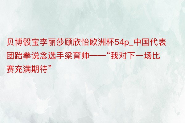 贝博骰宝李丽莎顾欣怡欧洲杯54p_中国代表团跆拳说念选手梁育帅——“我对下一场比赛充满期待”