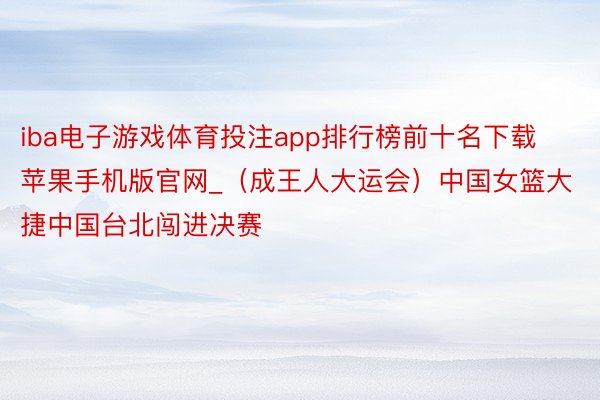 iba电子游戏体育投注app排行榜前十名下载苹果手机版官网_（成王人大运会）中国女篮大捷中国台北闯进决赛