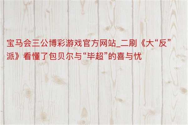 宝马会三公博彩游戏官方网站_二刷《大“反”派》看懂了包贝尔与“毕超”的喜与忧