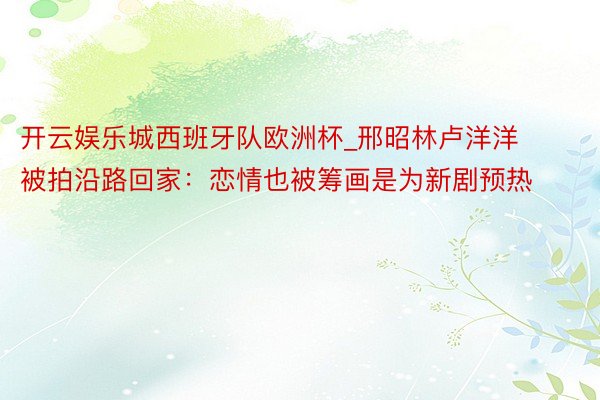 开云娱乐城西班牙队欧洲杯_邢昭林卢洋洋被拍沿路回家：恋情也被筹画是为新剧预热