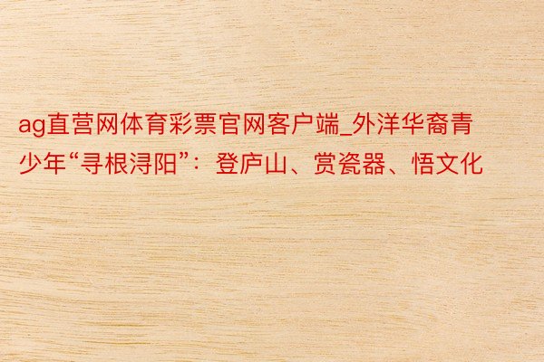 ag直营网体育彩票官网客户端_外洋华裔青少年“寻根浔阳”：登庐山、赏瓷器、悟文化