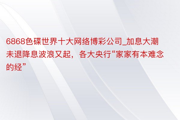 6868色碟世界十大网络博彩公司_加息大潮未退降息波浪又起，各大央行“家家有本难念的经”