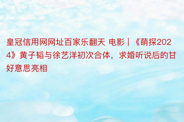 皇冠信用网网址百家乐翻天 电影 | 《萌探2024》黄子韬与徐艺洋初次合体，求婚听说后的甘好意思亮相