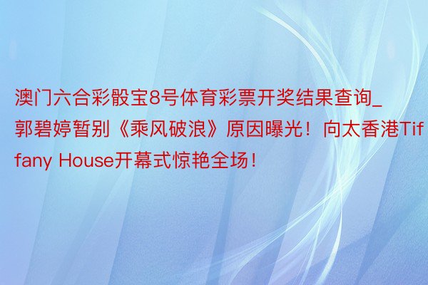 澳门六合彩骰宝8号体育彩票开奖结果查询_郭碧婷暂别《乘风破浪》原因曝光！向太香港Tiffany House开幕式惊艳全场！