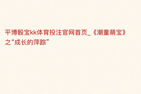 平博骰宝kk体育投注官网首页_《潮童萌宝》之“成长的萍踪”