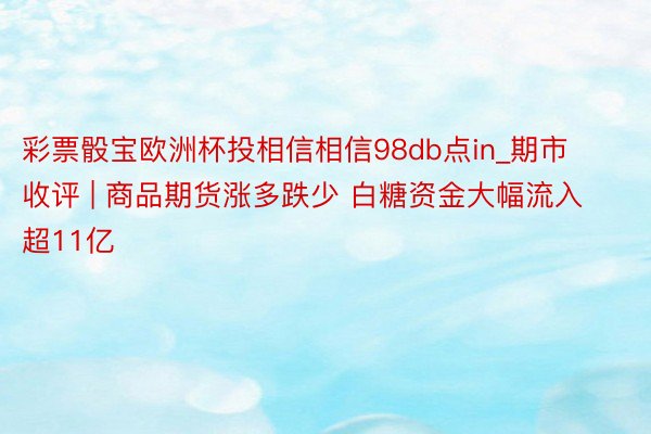 彩票骰宝欧洲杯投相信相信98db点in_期市收评 | 商品期货涨多跌少 白糖资金大幅流入超11亿