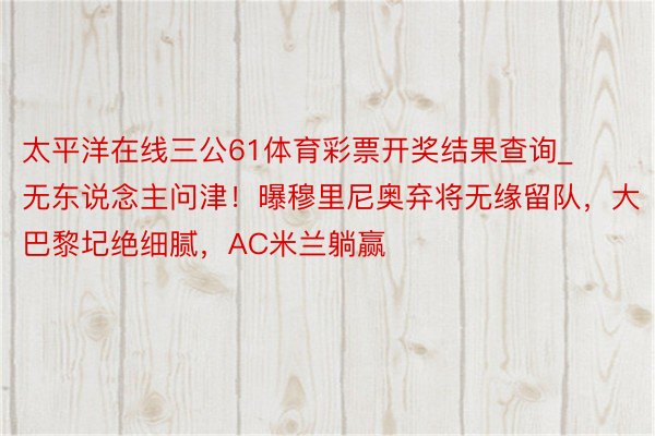 太平洋在线三公61体育彩票开奖结果查询_无东说念主问津！曝穆里尼奥弃将无缘留队，大巴黎圮绝细腻，AC米兰躺赢